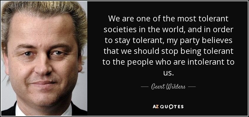 We are one of the most tolerant societies in the world, and in order to stay tolerant, my party believes that we should stop being tolerant to the people who are intolerant to us. - Geert Wilders