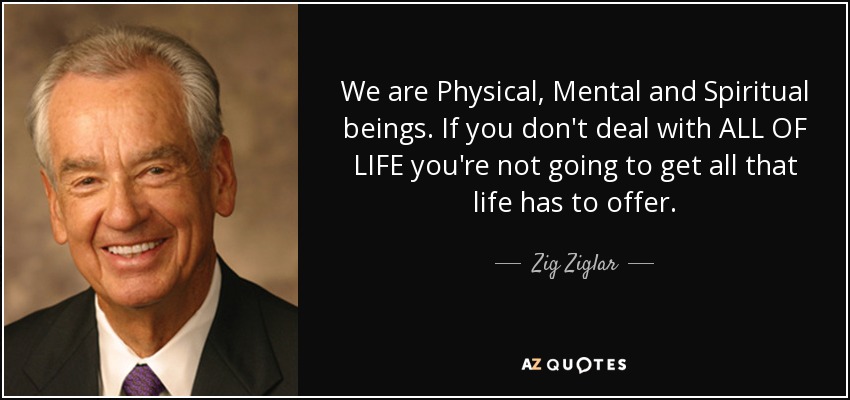 We are Physical, Mental and Spiritual beings. If you don't deal with ALL OF LIFE you're not going to get all that life has to offer. - Zig Ziglar