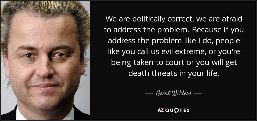 We are politically correct, we are afraid to address the problem. Because if you address the problem like I do, people like you call us evil extreme, or you're being taken to court or you will get death threats in your life. - Geert Wilders