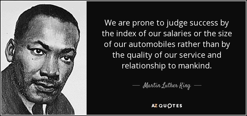 We are prone to judge success by the index of our salaries or the size of our automobiles rather than by the quality of our service and relationship to mankind. - Martin Luther King, Jr.