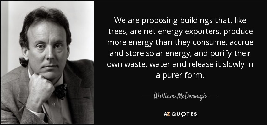 We are proposing buildings that, like trees, are net energy exporters, produce more energy than they consume, accrue and store solar energy, and purify their own waste, water and release it slowly in a purer form. - William McDonough