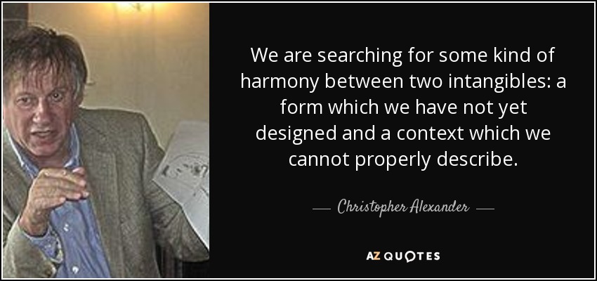 We are searching for some kind of harmony between two intangibles: a form which we have not yet designed and a context which we cannot properly describe. - Christopher Alexander