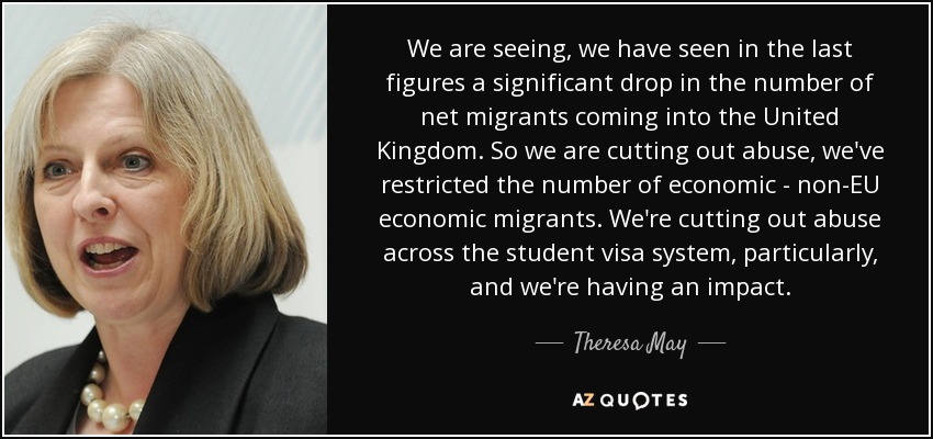 We are seeing, we have seen in the last figures a significant drop in the number of net migrants coming into the United Kingdom. So we are cutting out abuse, we've restricted the number of economic - non-EU economic migrants. We're cutting out abuse across the student visa system, particularly, and we're having an impact. - Theresa May