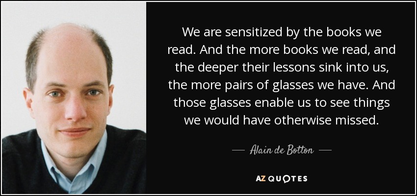 We are sensitized by the books we read. And the more books we read, and the deeper their lessons sink into us, the more pairs of glasses we have. And those glasses enable us to see things we would have otherwise missed. - Alain de Botton