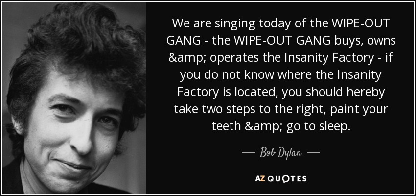 We are singing today of the WIPE-OUT GANG - the WIPE-OUT GANG buys, owns & operates the Insanity Factory - if you do not know where the Insanity Factory is located, you should hereby take two steps to the right, paint your teeth & go to sleep. - Bob Dylan