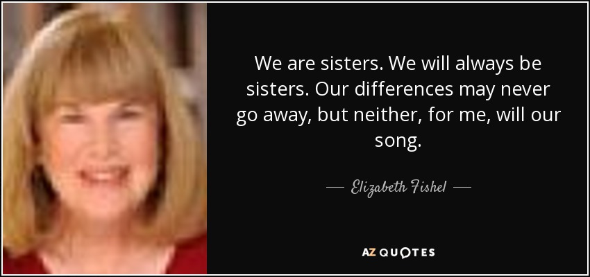 We are sisters. We will always be sisters. Our differences may never go away, but neither, for me, will our song. - Elizabeth Fishel