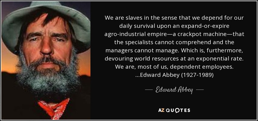 We are slaves in the sense that we depend for our daily survival upon an expand-or-expire agro-industrial empire—a crackpot machine—that the specialists cannot comprehend and the managers cannot manage. Which is, furthermore, devouring world resources at an exponential rate. We are, most of us, dependent employees. …Edward Abbey (1927-1989) - Edward Abbey