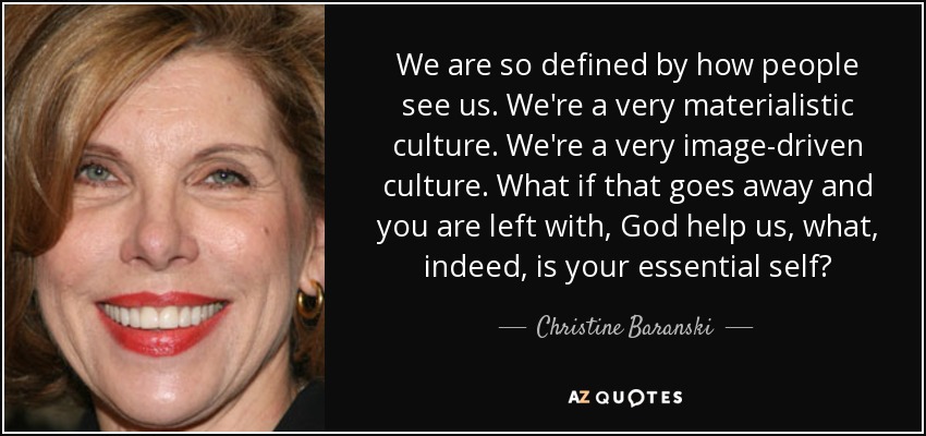 We are so defined by how people see us. We're a very materialistic culture. We're a very image-driven culture. What if that goes away and you are left with, God help us, what, indeed, is your essential self? - Christine Baranski