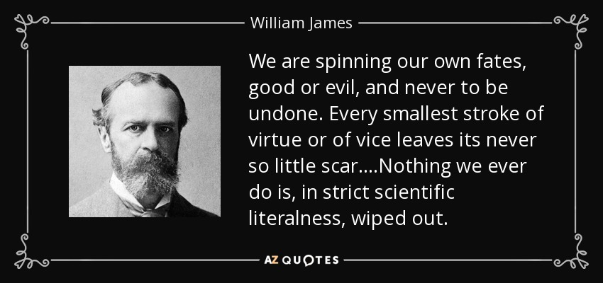 We are spinning our own fates, good or evil, and never to be undone. Every smallest stroke of virtue or of vice leaves its never so little scar. ...Nothing we ever do is, in strict scientific literalness, wiped out. - William James