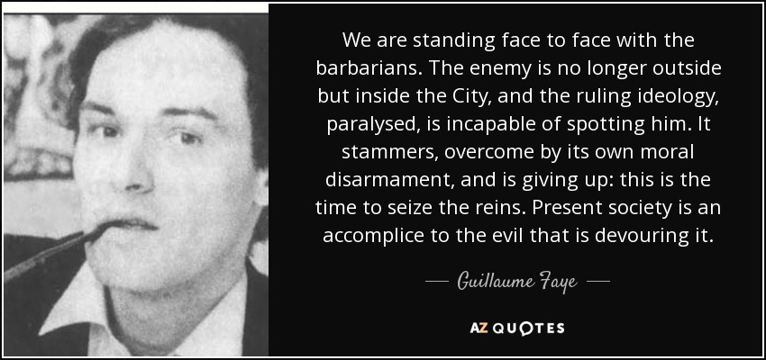 We are standing face to face with the barbarians. The enemy is no longer outside but inside the City, and the ruling ideology, paralysed, is incapable of spotting him. It stammers, overcome by its own moral disarmament, and is giving up: this is the time to seize the reins. Present society is an accomplice to the evil that is devouring it. - Guillaume Faye
