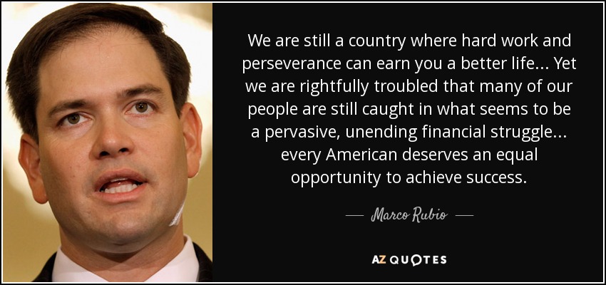 We are still a country where hard work and perseverance can earn you a better life... Yet we are rightfully troubled that many of our people are still caught in what seems to be a pervasive, unending financial struggle... every American deserves an equal opportunity to achieve success. - Marco Rubio