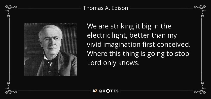 We are striking it big in the electric light, better than my vivid imagination first conceived. Where this thing is going to stop Lord only knows. - Thomas A. Edison