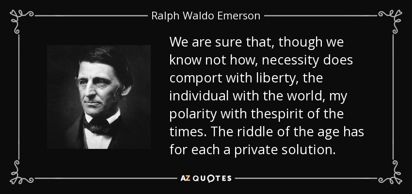 We are sure that, though we know not how, necessity does comport with liberty, the individual with the world, my polarity with thespirit of the times. The riddle of the age has for each a private solution. - Ralph Waldo Emerson
