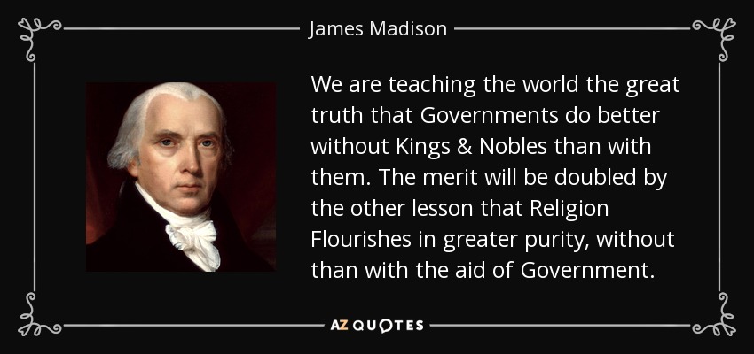 We are teaching the world the great truth that Governments do better without Kings & Nobles than with them. The merit will be doubled by the other lesson that Religion Flourishes in greater purity, without than with the aid of Government. - James Madison