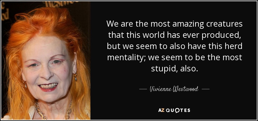 We are the most amazing creatures that this world has ever produced, but we seem to also have this herd mentality; we seem to be the most stupid, also. - Vivienne Westwood