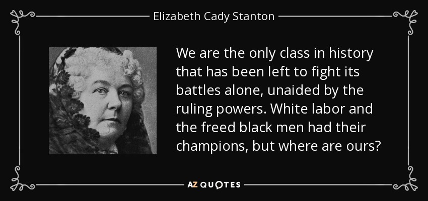 We are the only class in history that has been left to fight its battles alone, unaided by the ruling powers. White labor and the freed black men had their champions, but where are ours? - Elizabeth Cady Stanton