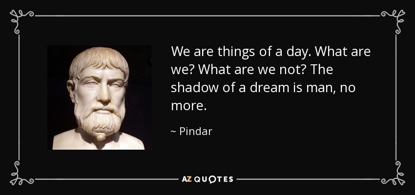 We are things of a day. What are we? What are we not? The shadow of a dream is man, no more. - Pindar