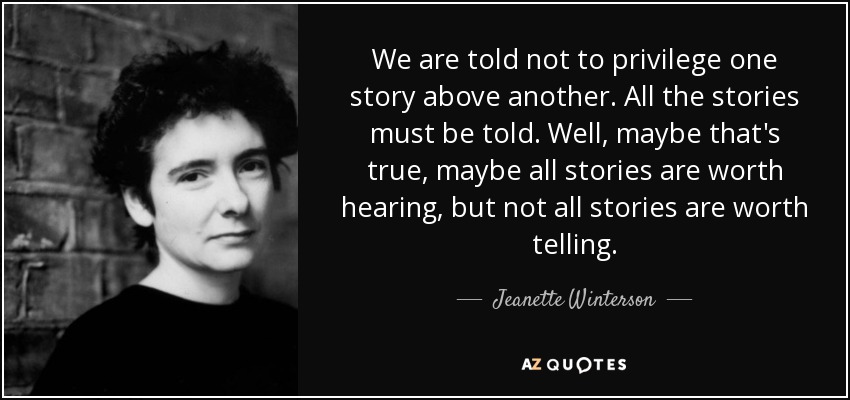 We are told not to privilege one story above another. All the stories must be told. Well, maybe that's true, maybe all stories are worth hearing, but not all stories are worth telling. - Jeanette Winterson