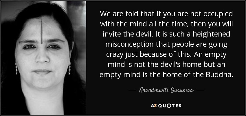 We are told that if you are not occupied with the mind all the time, then you will invite the devil. It is such a heightened misconception that people are going crazy just because of this. An empty mind is not the devil's home but an empty mind is the home of the Buddha. - Anandmurti Gurumaa
