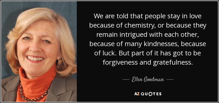 We are told that people stay in love because of chemistry, or because they remain intrigued with each other, because of many kindnesses, because of luck. But part of it has got to be forgiveness and gratefulness. - Ellen Goodman