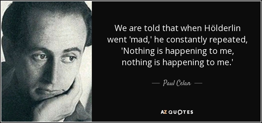 We are told that when Hölderlin went 'mad,' he constantly repeated, 'Nothing is happening to me, nothing is happening to me.' - Paul Celan