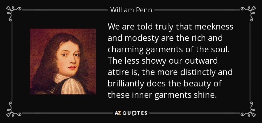 We are told truly that meekness and modesty are the rich and charming garments of the soul. The less showy our outward attire is, the more distinctly and brilliantly does the beauty of these inner garments shine. - William Penn
