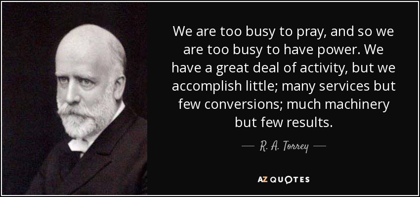 We are too busy to pray, and so we are too busy to have power. We have a great deal of activity, but we accomplish little; many services but few conversions; much machinery but few results. - R. A. Torrey