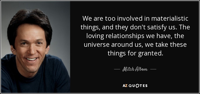 We are too involved in materialistic things, and they don't satisfy us. The loving relationships we have, the universe around us, we take these things for granted. - Mitch Albom