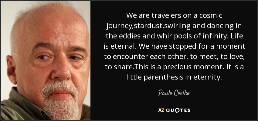 We are travelers on a cosmic journey,stardust,swirling and dancing in the eddies and whirlpools of infinity. Life is eternal. We have stopped for a moment to encounter each other, to meet, to love, to share.This is a precious moment. It is a little parenthesis in eternity. - Paulo Coelho