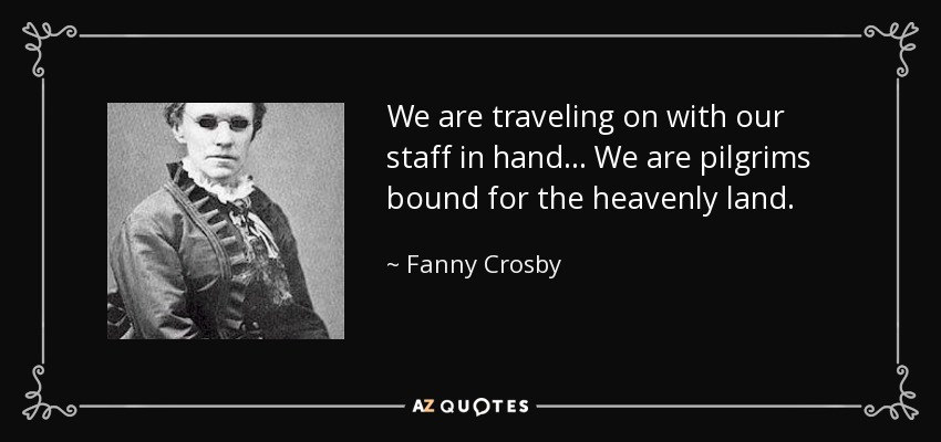 We are traveling on with our staff in hand... We are pilgrims bound for the heavenly land. - Fanny Crosby