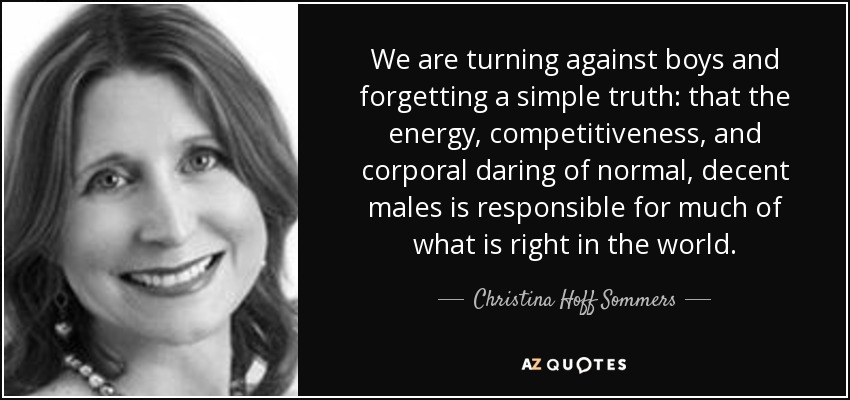 We are turning against boys and forgetting a simple truth: that the energy, competitiveness, and corporal daring of normal, decent males is responsible for much of what is right in the world. - Christina Hoff Sommers