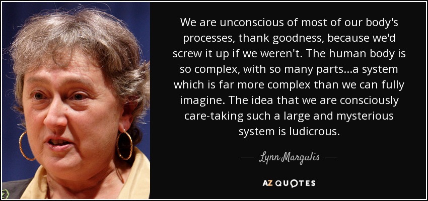 We are unconscious of most of our body's processes, thank goodness, because we'd screw it up if we weren't. The human body is so complex, with so many parts...a system which is far more complex than we can fully imagine. The idea that we are consciously care-taking such a large and mysterious system is ludicrous. - Lynn Margulis