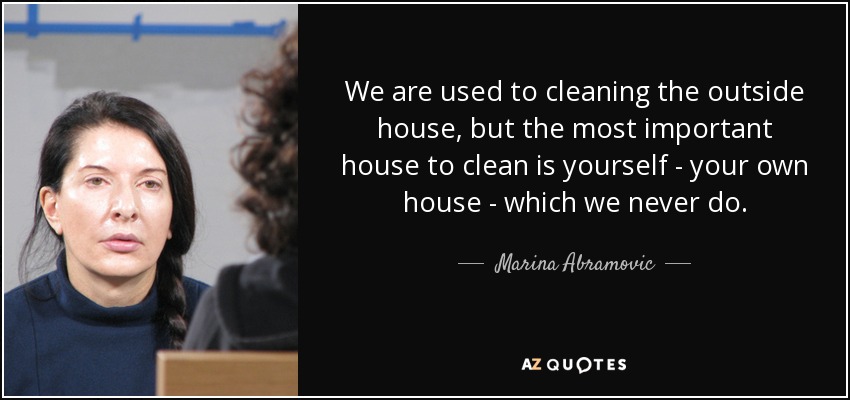We are used to cleaning the outside house, but the most important house to clean is yourself - your own house - which we never do. - Marina Abramovic