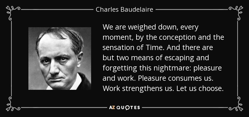 We are weighed down, every moment, by the conception and the sensation of Time. And there are but two means of escaping and forgetting this nightmare: pleasure and work. Pleasure consumes us. Work strengthens us. Let us choose. - Charles Baudelaire