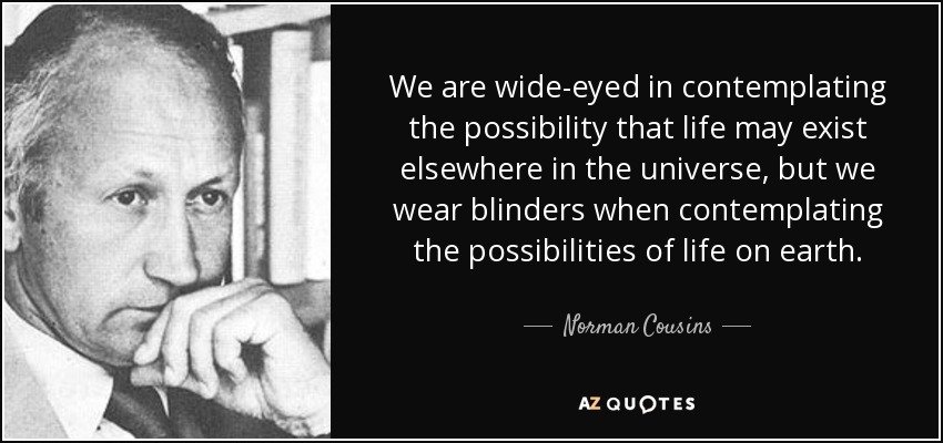 We are wide-eyed in contemplating the possibility that life may exist elsewhere in the universe, but we wear blinders when contemplating the possibilities of life on earth. - Norman Cousins