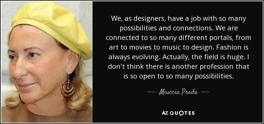 We, as designers, have a job with so many possibilities and connections. We are connected to so many different portals, from art to movies to music to design. Fashion is always evolving. Actually, the field is huge. I don't think there is another profession that is so open to so many possibilities. - Miuccia Prada