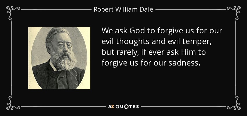 We ask God to forgive us for our evil thoughts and evil temper, but rarely, if ever ask Him to forgive us for our sadness. - Robert William Dale