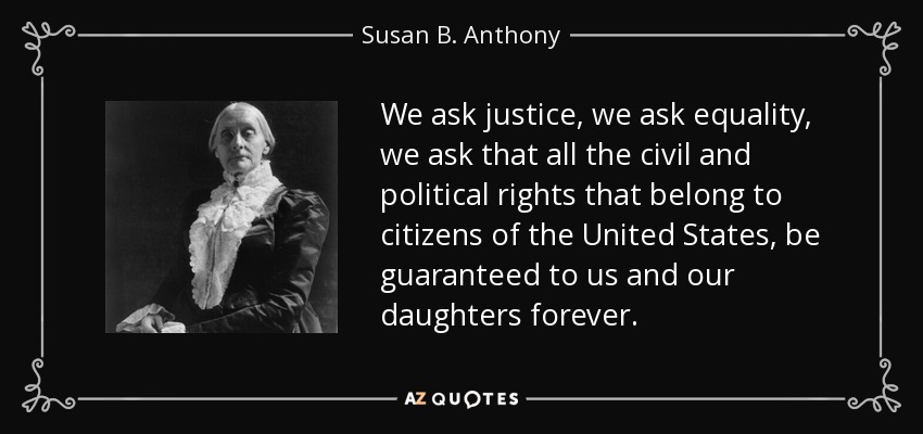We ask justice, we ask equality, we ask that all the civil and political rights that belong to citizens of the United States, be guaranteed to us and our daughters forever. - Susan B. Anthony