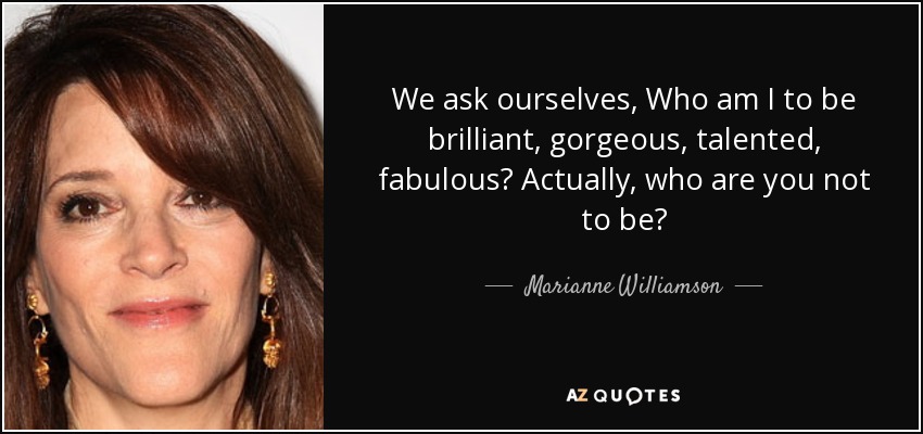 We ask ourselves, Who am I to be brilliant, gorgeous, talented, fabulous? Actually, who are you not to be? - Marianne Williamson