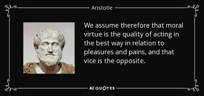 We assume therefore that moral virtue is the quality of acting in the best way in relation to pleasures and pains, and that vice is the opposite. - Aristotle