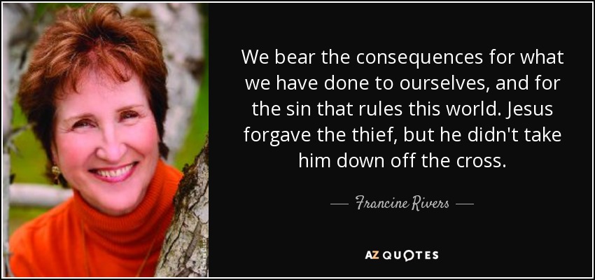 We bear the consequences for what we have done to ourselves, and for the sin that rules this world. Jesus forgave the thief, but he didn't take him down off the cross. - Francine Rivers