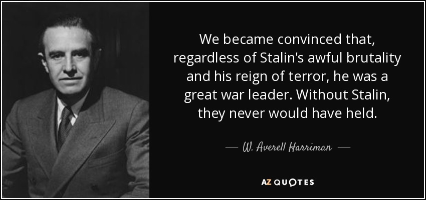 We became convinced that, regardless of Stalin's awful brutality and his reign of terror, he was a great war leader. Without Stalin, they never would have held. - W. Averell Harriman