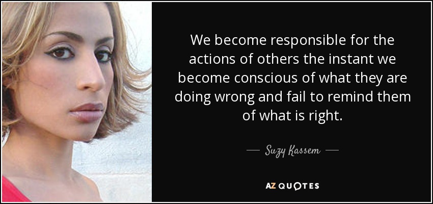 We become responsible for the actions of others the instant we become conscious of what they are doing wrong and fail to remind them of what is right. - Suzy Kassem