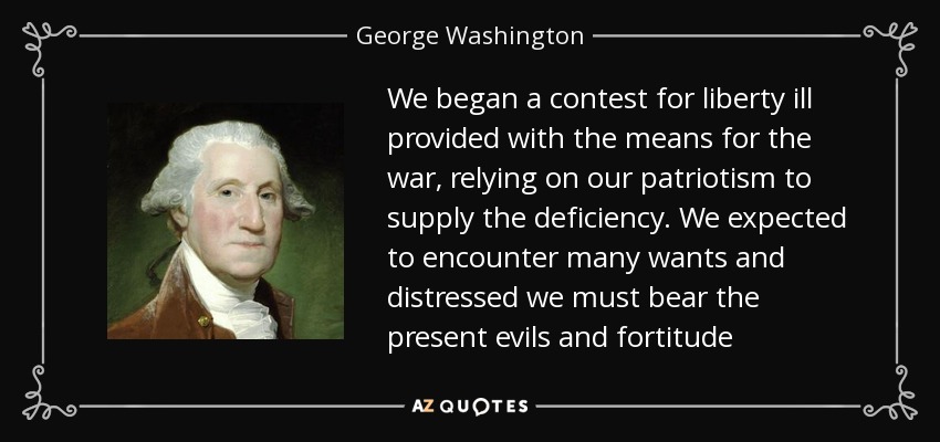 We began a contest for liberty ill provided with the means for the war, relying on our patriotism to supply the deficiency. We expected to encounter many wants and distressed we must bear the present evils and fortitude - George Washington