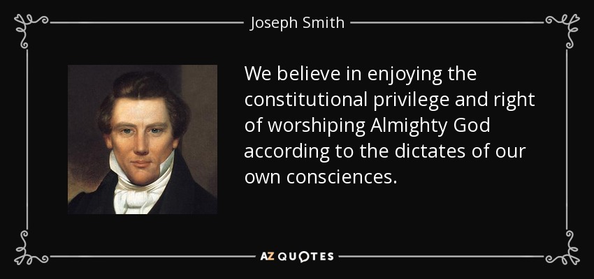 We believe in enjoying the constitutional privilege and right of worshiping Almighty God according to the dictates of our own consciences. - Joseph Smith, Jr.