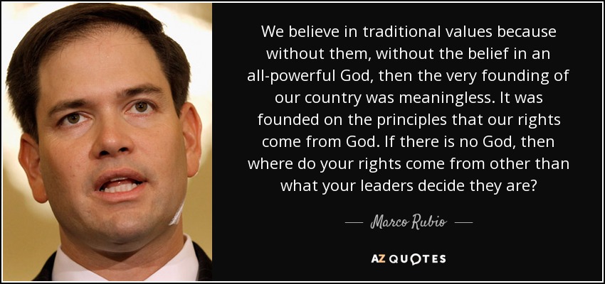 We believe in traditional values because without them, without the belief in an all-powerful God, then the very founding of our country was meaningless. It was founded on the principles that our rights come from God. If there is no God, then where do your rights come from other than what your leaders decide they are? - Marco Rubio