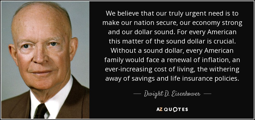 We believe that our truly urgent need is to make our nation secure, our economy strong and our dollar sound. For every American this matter of the sound dollar is crucial. Without a sound dollar, every American family would face a renewal of inflation, an ever-increasing cost of living, the withering away of savings and life insurance policies. - Dwight D. Eisenhower