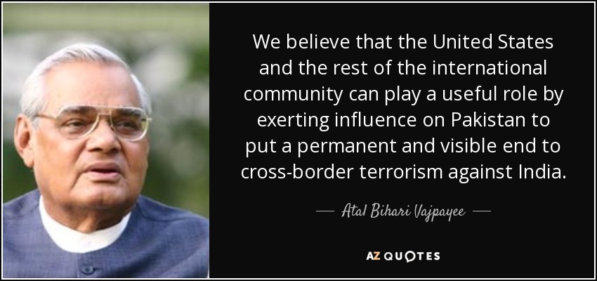 We believe that the United States and the rest of the international community can play a useful role by exerting influence on Pakistan to put a permanent and visible end to cross-border terrorism against India. - Atal Bihari Vajpayee