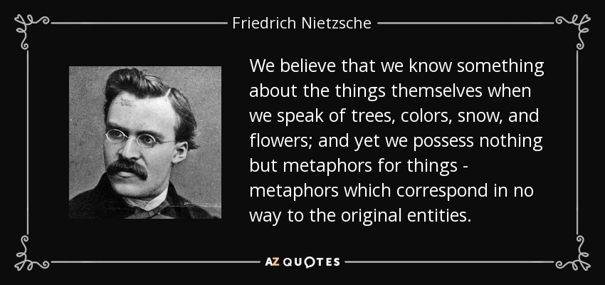 We believe that we know something about the things themselves when we speak of trees, colors, snow, and flowers; and yet we possess nothing but metaphors for things - metaphors which correspond in no way to the original entities. - Friedrich Nietzsche
