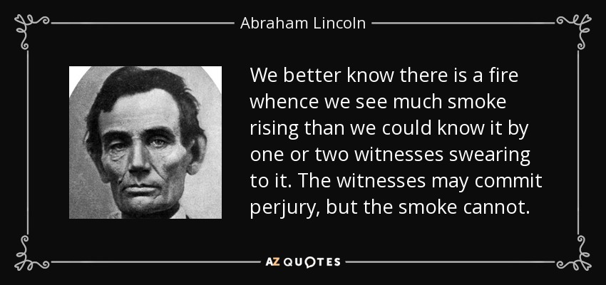 We better know there is a fire whence we see much smoke rising than we could know it by one or two witnesses swearing to it. The witnesses may commit perjury, but the smoke cannot. - Abraham Lincoln